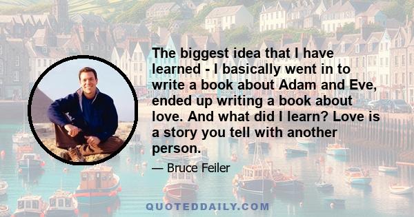 The biggest idea that I have learned - I basically went in to write a book about Adam and Eve, ended up writing a book about love. And what did I learn? Love is a story you tell with another person.