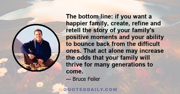 The bottom line: if you want a happier family, create, refine and retell the story of your family's positive moments and your ability to bounce back from the difficult ones. That act alone may increase the odds that