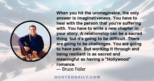 When you hit the unimaginable, the only answer is imaginativeness. You have to heal with the person that you're suffering with. You have to write a new chapter in your story. A relationship can be a sacred thing, but