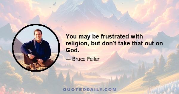 You may be frustrated with religion, but don't take that out on God.