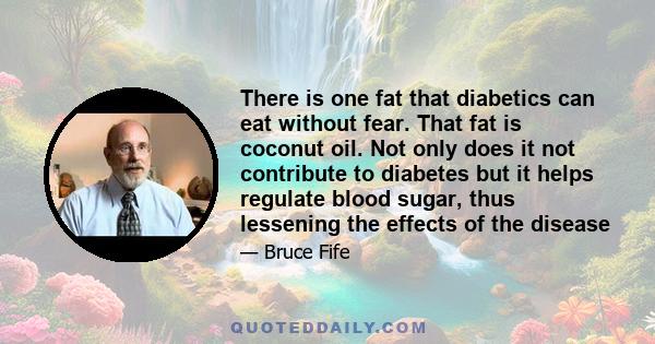 There is one fat that diabetics can eat without fear. That fat is coconut oil. Not only does it not contribute to diabetes but it helps regulate blood sugar, thus lessening the effects of the disease