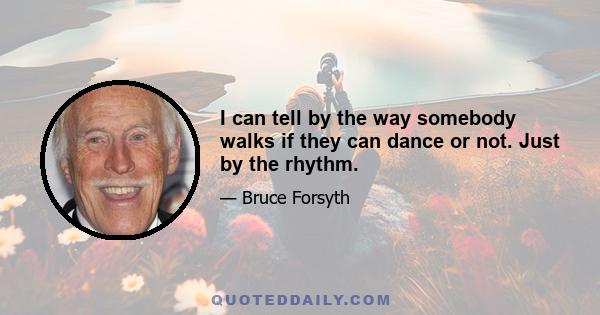 I can tell by the way somebody walks if they can dance or not. Just by the rhythm.