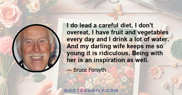 I do lead a careful diet, I don't overeat, I have fruit and vegetables every day and I drink a lot of water. And my darling wife keeps me so young it is ridiculous. Being with her is an inspiration as well.