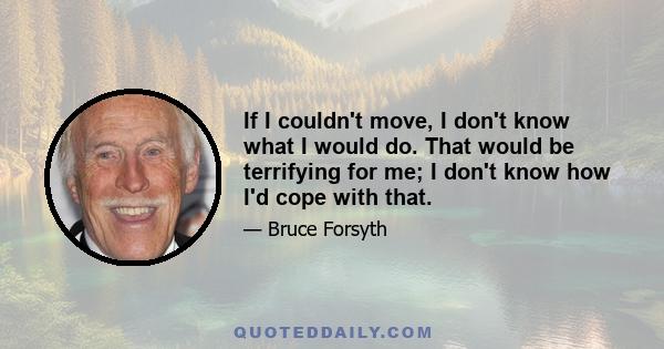 If I couldn't move, I don't know what I would do. That would be terrifying for me; I don't know how I'd cope with that.