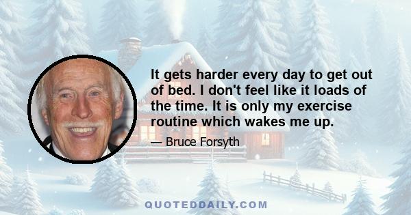 It gets harder every day to get out of bed. I don't feel like it loads of the time. It is only my exercise routine which wakes me up.