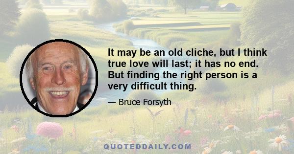 It may be an old cliche, but I think true love will last; it has no end. But finding the right person is a very difficult thing.