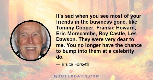 It's sad when you see most of your friends in the business gone, like Tommy Cooper, Frankie Howard, Eric Morecambe, Roy Castle, Les Dawson. They were very dear to me. You no longer have the chance to bump into them at a 