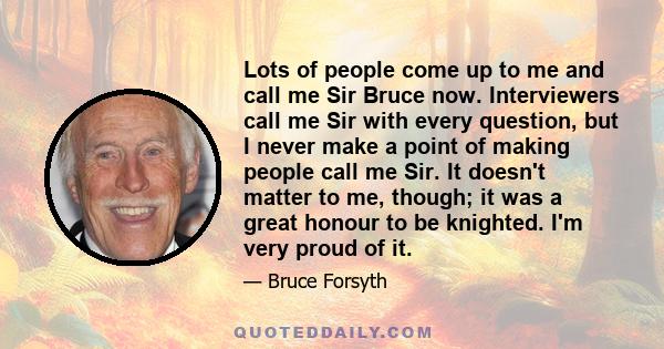 Lots of people come up to me and call me Sir Bruce now. Interviewers call me Sir with every question, but I never make a point of making people call me Sir. It doesn't matter to me, though; it was a great honour to be