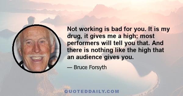 Not working is bad for you. It is my drug, it gives me a high; most performers will tell you that. And there is nothing like the high that an audience gives you.