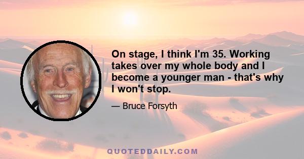 On stage, I think I'm 35. Working takes over my whole body and I become a younger man - that's why I won't stop.