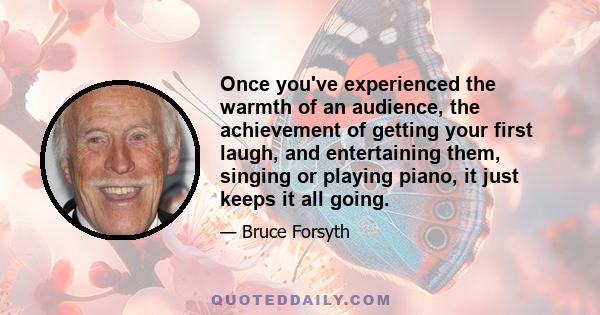 Once you've experienced the warmth of an audience, the achievement of getting your first laugh, and entertaining them, singing or playing piano, it just keeps it all going.