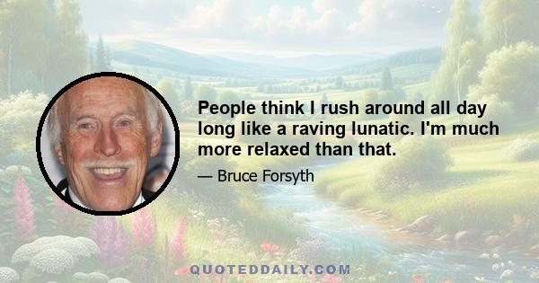 People think I rush around all day long like a raving lunatic. I'm much more relaxed than that.