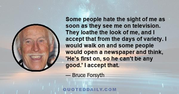 Some people hate the sight of me as soon as they see me on television. They loathe the look of me, and I accept that from the days of variety. I would walk on and some people would open a newspaper and think, 'He's