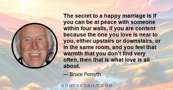 The secret to a happy marriage is if you can be at peace with someone within four walls, if you are content because the one you love is near to you, either upstairs or downstairs, or in the same room, and you feel that