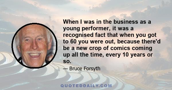 When I was in the business as a young performer, it was a recognised fact that when you got to 60 you were out, because there'd be a new crop of comics coming up all the time, every 10 years or so.