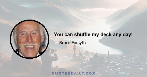 You can shuffle my deck any day!