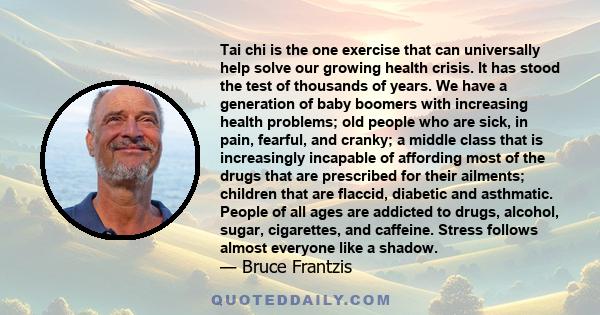 Tai chi is the one exercise that can universally help solve our growing health crisis. It has stood the test of thousands of years. We have a generation of baby boomers with increasing health problems; old people who