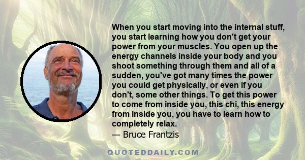 When you start moving into the internal stuff, you start learning how you don't get your power from your muscles. You open up the energy channels inside your body and you shoot something through them and all of a