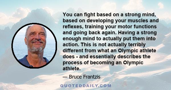 You can fight based on a strong mind, based on developing your muscles and reflexes, training your motor functions and going back again. Having a strong enough mind to actually put them into action. This is not actually 