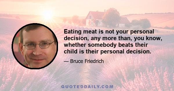 Eating meat is not your personal decision, any more than, you know, whether somebody beats their child is their personal decision.