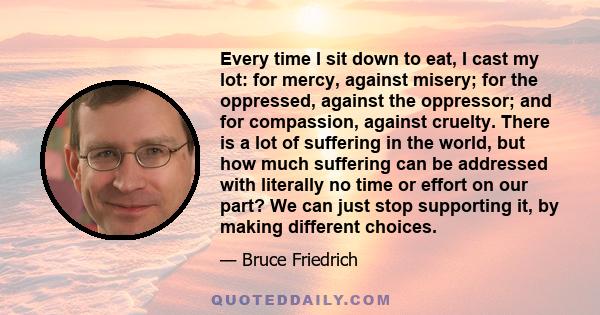 Every time I sit down to eat, I cast my lot: for mercy, against misery; for the oppressed, against the oppressor; and for compassion, against cruelty. There is a lot of suffering in the world, but how much suffering can 