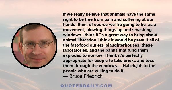 If we really believe that animals have the same right to be free from pain and suffering at our hands, then, of course were going to be, as a movement, blowing things up and smashing windows  I think its a great way