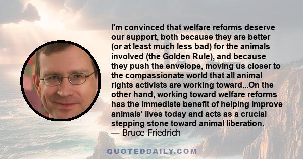 I'm convinced that welfare reforms deserve our support, both because they are better (or at least much less bad) for the animals involved (the Golden Rule), and because they push the envelope, moving us closer to the