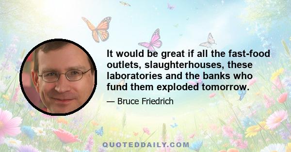 It would be great if all the fast-food outlets, slaughterhouses, these laboratories and the banks who fund them exploded tomorrow.