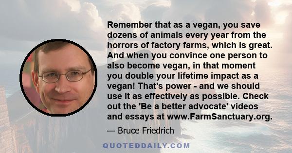 Remember that as a vegan, you save dozens of animals every year from the horrors of factory farms, which is great. And when you convince one person to also become vegan, in that moment you double your lifetime impact as 