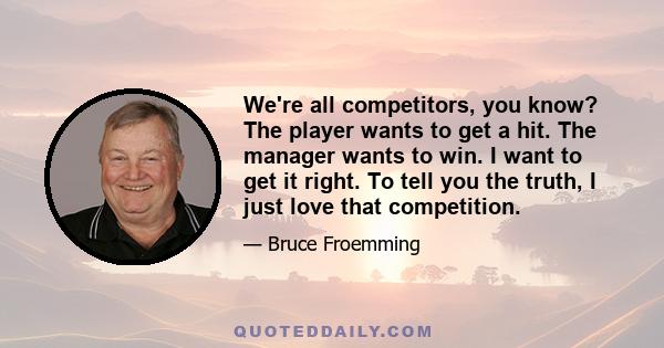 We're all competitors, you know? The player wants to get a hit. The manager wants to win. I want to get it right. To tell you the truth, I just love that competition.