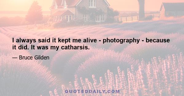 I always said it kept me alive - photography - because it did. It was my catharsis.