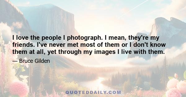 I love the people I photograph. I mean, they're my friends. I've never met most of them or I don't know them at all, yet through my images I live with them.