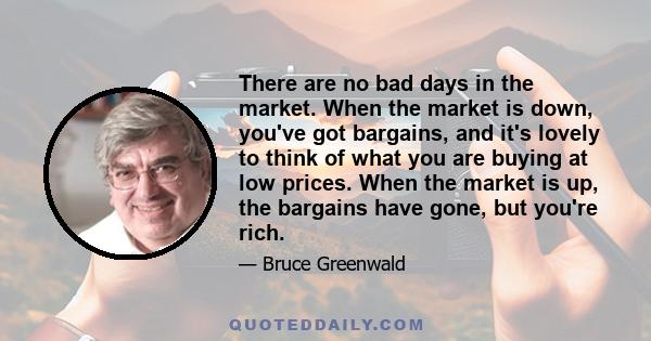 There are no bad days in the market. When the market is down, you've got bargains, and it's lovely to think of what you are buying at low prices. When the market is up, the bargains have gone, but you're rich.