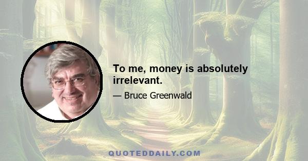 To me, money is absolutely irrelevant.