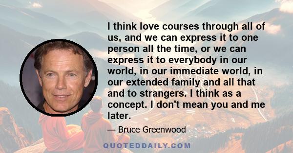 I think love courses through all of us, and we can express it to one person all the time, or we can express it to everybody in our world, in our immediate world, in our extended family and all that and to strangers. I