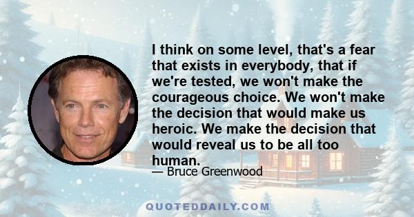 I think on some level, that's a fear that exists in everybody, that if we're tested, we won't make the courageous choice. We won't make the decision that would make us heroic. We make the decision that would reveal us