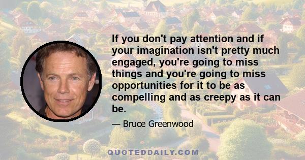 If you don't pay attention and if your imagination isn't pretty much engaged, you're going to miss things and you're going to miss opportunities for it to be as compelling and as creepy as it can be.