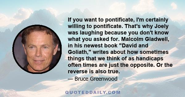 If you want to pontificate, I'm certainly willing to pontificate. That's why Joely was laughing because you don't know what you asked for. Malcolm Gladwell, in his newest book David and Goliath, writes about how