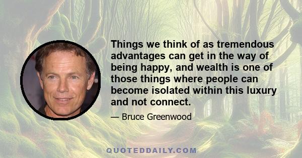 Things we think of as tremendous advantages can get in the way of being happy, and wealth is one of those things where people can become isolated within this luxury and not connect.