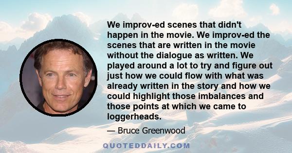 We improv-ed scenes that didn't happen in the movie. We improv-ed the scenes that are written in the movie without the dialogue as written. We played around a lot to try and figure out just how we could flow with what