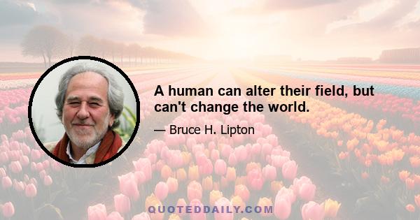 A human can alter their field, but can't change the world.