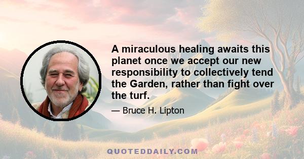 A miraculous healing awaits this planet once we accept our new responsibility to collectively tend the Garden, rather than fight over the turf.