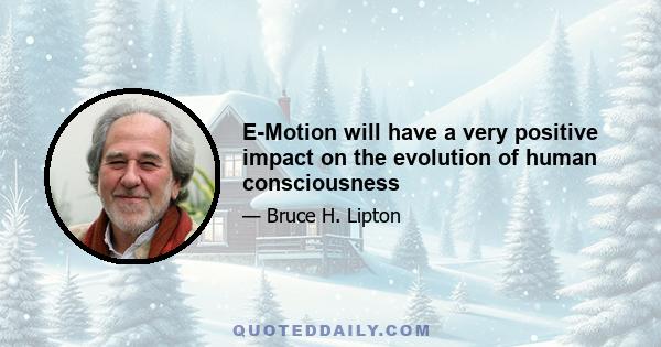 E-Motion will have a very positive impact on the evolution of human consciousness