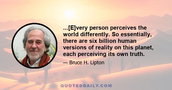 ...[E]very person perceives the world differently. So essentially, there are six billion human versions of reality on this planet, each perceiving its own truth.