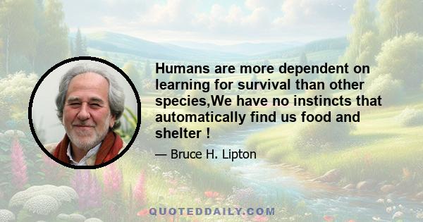 Humans are more dependent on learning for survival than other species,We have no instincts that automatically find us food and shelter !