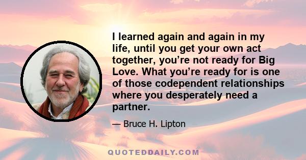 I learned again and again in my life, until you get your own act together, you’re not ready for Big Love. What you’re ready for is one of those codependent relationships where you desperately need a partner.