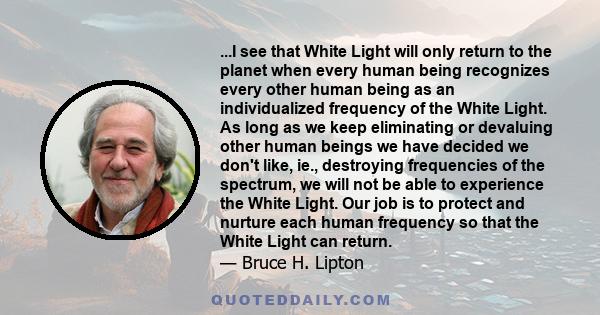 ...I see that White Light will only return to the planet when every human being recognizes every other human being as an individualized frequency of the White Light. As long as we keep eliminating or devaluing other