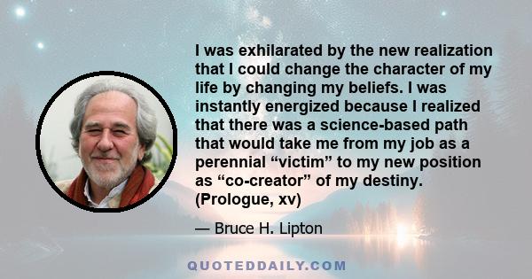 I was exhilarated by the new realization that I could change the character of my life by changing my beliefs. I was instantly energized because I realized that there was a science-based path that would take me from my