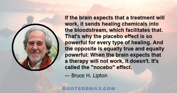 If the brain expects that a treatment will work, it sends healing chemicals into the bloodstream, which facilitates that. That's why the placebo effect is so powerful for every type of healing. And the opposite is