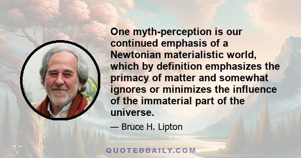 One myth-perception is our continued emphasis of a Newtonian materialistic world, which by definition emphasizes the primacy of matter and somewhat ignores or minimizes the influence of the immaterial part of the